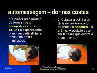 automassagem – dor nas costas 1. Colocar uma bolinha de tênis  entre  a  escápula  (asa) e a  coluna  e deposite todo o seu peso até aliviar a tensão da área e imediações. 2. Colocar a bolinha de tênis no limite  entre  o músculo do  pescoço  e o  crânio . A posição deve ser feita até que ocorra o relaxamento. 02/06/09 Felipe Reichelt Emmel  Massoterapeuta  cel: 98087585 