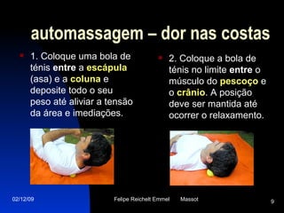 1. Coloque uma bola de ténis  entre  a  escápula  (asa) e a  coluna  e deposite todo o seu peso até aliviar a tensão da área e imediações. 2. Coloque a bola de ténis no limite  entre  o músculo do  pescoço  e o  crânio . A posição deve ser mantida até ocorrer o relaxamento. automassagem – dor nas costas 
