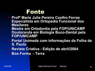 Fonte Profª Maria Julia Pereira Coelho Ferraz Especialista em Ortopedia Funcional dos Maxilares Mestre em Ortodontia pela FOP/UNICAMP Doutoranda em Biologia Buco-Dental pela FOP/UNICAMP Portal Unimeds com informações da Folha de S. Paulo  Revista Criativa - Edição de abril/2004  Boa Forma  - Terra 