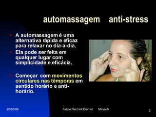 automassagem  anti-stress A automassagem é uma alternativa rápida e eficaz para relaxar no dia-a-dia.  Ela pode ser feita em qualquer lugar com simplicidade e eficácia.  Começar  com  movimentos circulares nas têmporas  em sentido horário e anti-horário.   