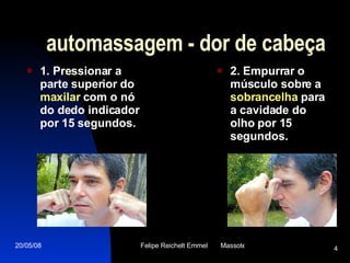 automassagem - dor de cabeça 1. Pressionar a parte superior do  maxilar  com o nó do dedo indicador por 15 segundos.   2. Empurrar o músculo sobre a  sobrancelha  para a cavidade do olho por 15 segundos. 