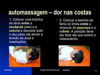 automassagem – dor nas costas 1. Colocar uma bolinha de tênis  entre  a  escápula  (asa) e a  coluna  e deposite todo o seu peso até aliviar a tensão da área e imediações. 2. Colocar a bolinha de tênis no limite  entre  o músculo do  pescoço  e o  crânio . A posição deve ser feita até que ocorra o relaxamento. 