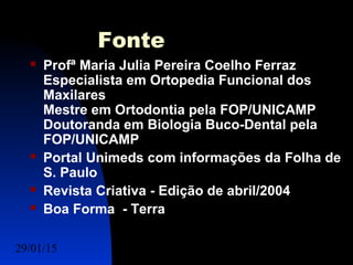 29/01/15 Felipe Reichelt Emmel Massoterapeuta c15
Fonte
 Profª Maria Julia Pereira Coelho Ferraz
Especialista em Ortopedia Funcional dos
Maxilares
Mestre em Ortodontia pela FOP/UNICAMP
Doutoranda em Biologia Buco-Dental pela
FOP/UNICAMP
 Portal Unimeds com informações da Folha de
S. Paulo
 Revista Criativa - Edição de abril/2004
 Boa Forma - Terra
 