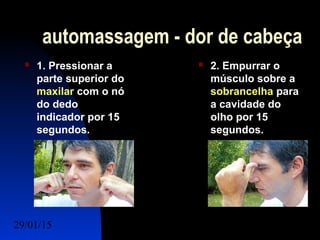 29/01/15 Felipe Reichelt Emmel Massoterapeuta c4
automassagem - dor de cabeça
 1. Pressionar a
parte superior do
maxilar com o nó
do dedo
indicador por 15
segundos.
 2. Empurrar o
músculo sobre a
sobrancelha para
a cavidade do
olho por 15
segundos.
 