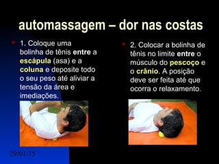 29/01/15 Felipe Reichelt Emmel Massoterapeuta c9
automassagem – dor nas costas
 1. Coloque uma
bolinha de tênis entre a
escápula (asa) e a
coluna e deposite todo
o seu peso até aliviar a
tensão da área e
imediações.
 2. Colocar a bolinha de
tênis no limite entre o
músculo do pescoço e
o crânio. A posição
deve ser feita até que
ocorra o relaxamento.
 