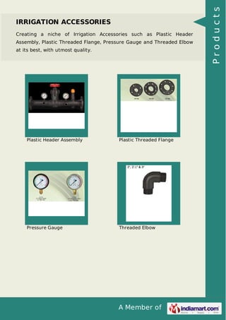 A Member of
IRRIGATION ACCESSORIES
Creating a niche of Irrigation Accessories such as Plastic Header
Assembly, Plastic Threaded Flange, Pressure Gauge and Threaded Elbow
at its best, with utmost quality.
Plastic Header Assembly Plastic Threaded Flange
Pressure Gauge Threaded Elbow
Products
 