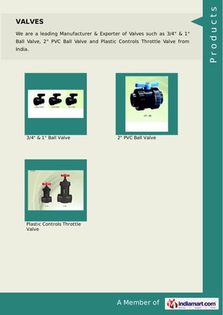 A Member of
VALVES
We are a leading Manufacturer & Exporter of Valves such as 3/4" & 1"
Ball Valve, 2" PVC Ball Valve and Plastic Controls Throttle Valve from
India.
3/4" & 1" Ball Valve 2" PVC Ball Valve
Plastic Controls Throttle
Valve
Products
 
