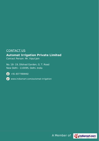 A Member of
CONTACT US
Automat Irrigation Private Limited
Contact Person: Mr. Vipul Jain
No. 18- 19, Dilshad Garden, G. T. Road
New Delhi - 110095, Delhi, India
+91-8377808482
www.indiamart.com/automat-irrigation
 