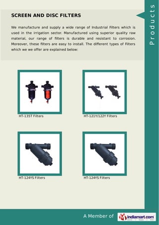 A Member of
SCREEN AND DISC FILTERS
We manufacture and supply a wide range of Industrial Filters which is
used in the irrigation sector. Manufactured using superior quality raw
material, our range of ﬁlters is durable and resistant to corrosion.
Moreover, these ﬁlters are easy to install. The diﬀerent types of Filters
which we we offer are explained below:
HT-135T Filters HT-121Y/122Y Filters
HT-124YS Filters HT-124YS Filters
Products
 