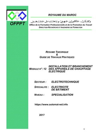 0
OFPPT
ROYAUME DU MAROC
MODULE N°: 12
INSTALLATION ET BRANCHEMENT
DES APPAREILS DE CHAUFFAGE
ELECTRIQUE
SECTEUR : ELECTROTECHNIQUE
SPECIALITE : ELECTRICITE
DE BÂTIMENT
NIVEAU : SPECIALISATION
ANNEE 2006
Office de la Formation Professionnelle et de la Promotion du Travail
DIRECTION RECHERCHE ET INGENIERIE DE FORMATION
RESUME THEORIQUE
&
GUIDE DE TRAVAUX PRATIQUES
https://www.automat-wd.info
2017
 