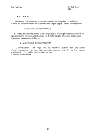 Ista Hay Riad M. Rafi Med
Mle : 7116
10
L’ECOLOGIE :
Le respect de l’environnement est un souci constant des entreprises. Ce problème à
d’abord été considéré comme une contrainte, puis, de plus en plus, comme une opportunité.
1 – L’ECOLOGIE, UNE CONTRAINTE :
Le respect de l’environnement s’avère souvent être de coûts supplémentaires : respect des
réglementations, utilisation de technologie ou de matériaux plus chers, frais de recherche
importants, recyclage des déchés…..
2 – L’ECOLOGIE, UNE OPPORTUNITE :
L’environnement est perçu pour les entreprises comme étant une source
d’approvisionnement en ressources naturelles gratuites eau, air) ou bon marche
(combustibles…), et un lien gratuit de stockage ou de
L’élimination des déchés.
 