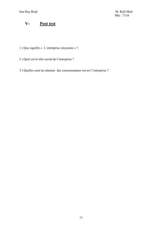 Ista Hay Riad M. Rafi Med
Mle : 7116
11
V- Post test
1 ) Que signifie « L’entreprise citoyenne » ?
2 ) Quel est le rôle social de l’entreprise ?
3 ) Quelles sont les attentes des consommateur envers l’entreprise ?
 
