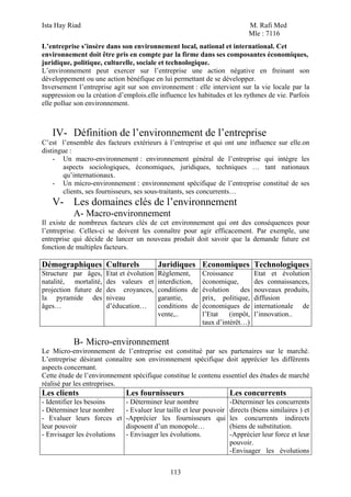 Ista Hay Riad M. Rafi Med
Mle : 7116
113
L’entreprise s’insère dans son environnement local, national et international. Cet
environnement doit être pris en compte par la firme dans ses composantes économiques,
juridique, politique, culturelle, sociale et technologique.
L’environnement peut exercer sur l’entreprise une action négative en freinant son
développement ou une action bénéfique en lui permettant de se développer.
Inversement l’entreprise agit sur son environnement : elle intervient sur la vie locale par la
suppression ou la création d’emplois.elle influence les habitudes et les rythmes de vie. Parfois
elle pollue son environnement.
IV- Définition de l’environnement de l’entreprise
C’est l’ensemble des facteurs extérieurs à l’entreprise et qui ont une influence sur elle.on
distingue :
- Un macro-environnement : environnement général de l’entreprise qui intègre les
aspects sociologiques, économiques, juridiques, techniques … tant nationaux
qu’internationaux.
- Un micro-environnement : environnement spécifique de l’entreprise constitué de ses
clients, ses fournisseurs, ses sous-traitants, ses concurrents…
V- Les domaines clés de l’environnement
A- Macro-environnement
Il existe de nombreux facteurs clés de cet environnement qui ont des conséquences pour
l’entreprise. Celles-ci se doivent les connaître pour agir efficacement. Par exemple, une
entreprise qui décide de lancer un nouveau produit doit savoir que la demande future est
fonction de multiples facteurs.
Démographiques Culturels Juridiques Economiques Technologiques
Structure par âges,
natalité, mortalité,
projection future de
la pyramide des
âges…
Etat et évolution
des valeurs et
des croyances,
niveau
d’éducation…
Règlement,
interdiction,
conditions de
garantie,
conditions de
vente,..
Croissance
économique,
évolution des
prix, politique,
économiques de
l’Etat (impôt,
taux d’intérêt…)
Etat et évolution
des connaissances,
nouveaux produits,
diffusion
internationale de
l’innovation..
B- Micro-environnement
Le Micro-environnement de l’entreprise est constitué par ses partenaires sur le marché.
L’entreprise désirant connaître son environnement spécifique doit apprécier les différents
aspects concernant.
Cette étude de l’environnement spécifique constitue le contenu essentiel des études de marché
réalisé par les entreprises.
Les clients Les fournisseurs Les concurrents
- Identifier les besoins
- Déterminer leur nombre
- Evaluer leurs forces et
leur pouvoir
- Envisager les évolutions
- Déterminer leur nombre
- Evaluer leur taille et leur pouvoir
-Apprécier les fournisseurs qui
disposent d’un monopole…
- Envisager les évolutions.
-Déterminer les concurrents
directs (biens similaires ) et
les concurrents indirects
(biens de substitution.
-Apprécier leur force et leur
pouvoir.
-Envisager les évolutions
 