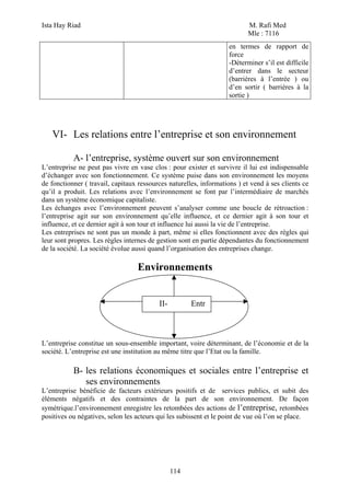 Ista Hay Riad M. Rafi Med
Mle : 7116
114
en termes de rapport de
force
-Déterminer s’il est difficile
d’entrer dans le secteur
(barrières à l’entrée ) ou
d’en sortir ( barrières à la
sortie )
VI- Les relations entre l’entreprise et son environnement
A- l’entreprise, système ouvert sur son environnement
L’entreprise ne peut pas vivre en vase clos : pour exister et survivre il lui est indispensable
d’échanger avec son fonctionnement. Ce système puise dans son environnement les moyens
de fonctionner ( travail, capitaux ressources naturelles, informations ) et vend à ses clients ce
qu’il a produit. Les relations avec l’environnement se font par l’intermédiaire de marchés
dans un système économique capitaliste.
Les échanges avec l’environnement peuvent s’analyser comme une boucle de rétroaction :
l’entreprise agit sur son environnement qu’elle influence, et ce dernier agit à son tour et
influence, et ce dernier agit à son tour et influence lui aussi la vie de l’entreprise.
Les entreprises ne sont pas un monde à part, même si elles fonctionnent avec des règles qui
leur sont propres. Les règles internes de gestion sont en partie dépendantes du fonctionnement
de la société. La société évolue aussi quand l’organisation des entreprises change.
Environnements
L’entreprise constitue un sous-ensemble important, voire déterminant, de l’économie et de la
société. L’entreprise est une institution au même titre que l’Etat ou la famille.
B- les relations économiques et sociales entre l’entreprise et
ses environnements
L’entreprise bénéficie de facteurs extérieurs positifs et de services publics, et subit des
éléments négatifs et des contraintes de la part de son environnement. De façon
symétrique.l’environnement enregistre les retombées des actions de l’entreprise, retombées
positives ou négatives, selon les acteurs qui les subissent et le point de vue où l’on se place.
II- Entr
 