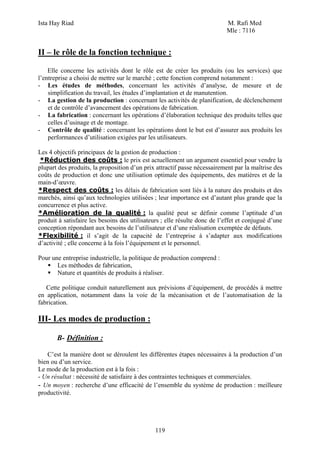 Ista Hay Riad M. Rafi Med
Mle : 7116
119
II – le rôle de la fonction technique :
Elle concerne les activités dont le rôle est de créer les produits (ou les services) que
l’entreprise a choisi de mettre sur le marché ; cette fonction comprend notamment :
- Les études de méthodes, concernant les activités d’analyse, de mesure et de
simplification du travail, les études d’implantation et de manutention.
- La gestion de la production : concernant les activités de planification, de déclenchement
et de contrôle d’avancement des opérations de fabrication.
- La fabrication : concernant les opérations d’élaboration technique des produits telles que
celles d’usinage et de montage.
- Contrôle de qualité : concernant les opérations dont le but est d’assurer aux produits les
performances d’utilisation exigées par les utilisateurs.
Les 4 objectifs principaux de la gestion de production :
*Réduction des coûts : le prix est actuellement un argument essentiel pour vendre la
plupart des produits, la proposition d’un prix attractif passe nécessairement par la maîtrise des
coûts de production et donc une utilisation optimale des équipements, des matières et de la
main-d’œuvre.
*Respect des coûts : les délais de fabrication sont liés à la nature des produits et des
marchés, ainsi qu’aux technologies utilisées ; leur importance est d’autant plus grande que la
concurrence et plus active.
*Amélioration de la qualité : la qualité peut se définir comme l’aptitude d’un
produit à satisfaire les besoins des utilisateurs ; elle résulte donc de l’effet et conjugué d’une
conception répondant aux besoins de l’utilisateur et d’une réalisation exemptée de défauts.
*Flexibilité : il s’agit de la capacité de l’entreprise à s’adapter aux modifications
d’activité ; elle concerne à la fois l’équipement et le personnel.
Pour une entreprise industrielle, la politique de production comprend :
Les méthodes de fabrication,
Nature et quantités de produits à réaliser.
Cette politique conduit naturellement aux prévisions d’équipement, de procédés à mettre
en application, notamment dans la voie de la mécanisation et de l’automatisation de la
fabrication.
III- Les modes de production :
B- Définition :
C’est la manière dont se déroulent les différentes étapes nécessaires à la production d’un
bien ou d’un service.
Le mode de la production est à la fois :
- Un résultat : nécessité de satisfaire à des contraintes techniques et commerciales.
- Un moyen : recherche d’une efficacité de l’ensemble du système de production : meilleure
productivité.
 