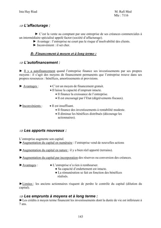 Ista Hay Riad M. Rafi Med
Mle : 7116
143
⇒ L’affacturage :
► C’est la vente au comptant par une entreprise de ses créances commerciales à
un intermédiaire spécialisé appelé factor (société d’affacturage).
► Avantage : l’entreprise ne court pas le risque d’insolvabilité des clients.
► Inconvénient : il set cher.
B- Financement à moyen et à long terme :
⇒ L’autofinancement :
► Il y a autofinancement quand l’entreprise finance ses investissements par ses propres
moyens : il s’agit des moyens de financement permanents que l’entreprise trouve dans ses
propres ressources : bénéfices, amortissements et provisions.
► Avantages : • C’est un moyen de financement gratuit.
• Il laisse la capacité d’emprunt intacte.
• Il finance la croissance de l’entreprise.
• Il est encouragé par l’Etat (dégrèvements fiscaux).
►Inconvénients : • Il est insuffisant.
• Il finance des investissements à rentabilité modeste.
• Il diminue les bénéfices distribués (décourage les
actionnaires).
⇒ Les apports nouveaux :
L’entreprise augmente son capital.
►Augmentation du capital en numéraire : l’entreprise vend de nouvelles actions
►Augmentation du capital en nature : il y a bien réel apporté (terrains).
►Augmentation du capital par incorporation des réserves ou conversion des créances.
►Avantages : ● L’entreprise n’a rien à rembourser.
● Sa capacité d’endettement est intacte.
● La rémunération se fait en fonction des bénéfices
réalisés.
►Limites : les anciens actionnaires risquent de perdre le contrôle du capital (dilution du
capital).
⇒ Les emprunts à moyens et à long terme :
►Les crédits à moyen terme financent les investissements dont la durée de vie est inférieure à
7 ans.
 