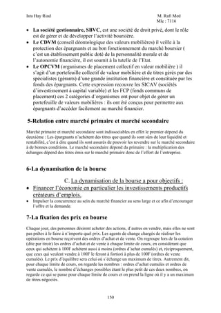 Ista Hay Riad M. Rafi Med
Mle : 7116
150
• La société gestionnaire, SBVC, est une société de droit privé, dont le rôle
est de gérer et de développer l’activité boursière.
• Le CDVM (conseil déontologique des valeurs mobilières) il veille à la
protection des épargnants et au bon fonctionnement du marché boursier (
c’est un établissement public doté de la personnalité morale et de
l’autonomie financière, il est soumit à la tutelle de l’Etat.
• Le OPCVM (organismes de placement collectif en valeur mobilière ) il
s’agit d’un portefeuille collectif de valeur mobilière et de titres gérés par des
spécialistes (gérants) d’une grande institution financière et constituée par les
fonds des épargnants. Cette expression recouvre les SICAV (sociétés
d’investissement à capital variable) et les FCP (fonds communs de
placement) ces 2 catégories d’organismes ont pour objet de gérer un
portefeuille de valeurs mobilières : ils ont été conçus pour permettre aux
épargnants d’accéder facilement au marché financier.
5-Relation entre marché primaire et marché secondaire
Marché primaire et marché secondaire sont indissociables en effet le premier dépend du
deuxième : Les épargnants n’achètent des titres que quand ils sont sûrs de leur liquidité et
rentabilité, c’est à dire quand ils sont assurés de pouvoir les revendre sur le marché secondaire
à de bonnes conditions. Le marché secondaire dépend du primaire : la multiplication des
échanges dépend des titres émis sur le marché primaire donc de l’effort de l’entreprise.
6-La dynamisation de la bourse
C. La dynamisation de la bourse a pour objectifs :
• Financer l’économie en particulier les investissements productifs
créateurs d’emplois.
• Impulser la concurrence au sein du marché financier au sens large et ce afin d’encourager
l’offre et la demande.
7-La fixation des prix en bourse
Chaque jour, des personnes désirent acheter des actions, d’autres en vendre, mais elles ne sont
pas prêtes à le faire à n’importe quel prix. Les agents de change chargés de réaliser les
opérations en bourse reçoivent des ordres d’achat et de vente. On regroupe lors de la cotation
(dite par tiroir) les ordres d’achat et de vente à chaque limite de cours, en considérant que
ceux qui achètent à 100F achètent aussi à moins (ordres d’achat cumulés) et, réciproquement,
que ceux qui veulent vendre à 100F le feront à fortiori à plus de 100F (ordres de vente
cumulés). Le prix d’équilibre sera celui où s’échange un maximum de titres. Autrement dit,
pour chaque limite de cours, on regarde les nombres : ordres d’achat cumulés et ordres de
vente cumulés, le nombre d’échanges possibles étant le plus petit de ces deux nombres, on
regarde ce qui se passe pour chaque limite de cours et on prend la ligne où il y a un maximum
de titres négociés.
 