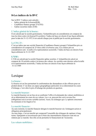 Ista Hay Riad M. Rafi Med
Mle : 7116
151
8-Les indices de la BVC
Sur la BVC 3 indices sont calculés :
- Indice général de la bourse(IGB)
- Casablanca finance groupe 25 (CFG)
- Upline securities index (USI)
L’indice général de la bourse :
Il est calculé par la société gestionnaire, l’échantillon pris en considération est composé de
tous les titres cotés à la bourse(54 sociétés), l’indice de base est choisit d’une façon arbitraire
pour la date du 31-12-1972 il est calculé chaque jour et publié par la société gestionnaire.
Le CFG 25 :
C’est un indice par une société financière (Casablanca finance groupe) l’échantillon pris en
considération est composé de 25 titres côtés à la bourse casa. Les critères pris en
considération sont : la taille et la représentation sectorielle. l’indice de base est choisit d’une
façon arbitraire le 31-12-1987
L’USI :
L’USI est calculé par la société financière upline scurities. L’échantillon de calcul est
composé de 10 sociétés cotées à la bourse des valeurs. les sociétés sont choisies selon la taille
et la représentation sectorielle, l’indice de base est choisit d’une façon arbitraire le
31-12-1989
Lexique
La bourse :
La bourse est un lieu permettant la confrontation des demandeurs et des offreurs pour un
produit donné. C’est donc un espace géographique particulier où se déterminent les cours
d’échange, c’est à dire le prix d’échange des produits en question.
Le marché boursier :
Le marché boursier est un lieu où se confronte l’offre et la demande des valeurs mobilières et
où se déterminent les cours de ces valeurs. Les v.m. peuvent être soit à revenu fixe
(obligations) soit à revenu variable (action). Aussi, les échanges qui s’y opèrent concernent
les monnaies et les lingots d’or.
Le marché financier :
Au sens restreint, le marché financier désigne le marché boursier où s’échangent action et
obligation principalement.
Au sens large, c’est un marché qui comprend l’ensemble des échanges de capitaux à long
terme. Epargnants et investisseurs par le biais des intermédiaires financiers sont mis en
relation par ce marché. Son rôle est de permettre le financement de l’économie.
Les valeurs mobilières :
 