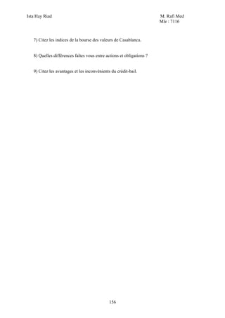 Ista Hay Riad M. Rafi Med
Mle : 7116
156
7) Citez les indices de la bourse des valeurs de Casablanca.
8) Quelles différences faîtes vous entre actions et obligations ?
9) Citez les avantages et les inconvénients du crédit-bail.
 