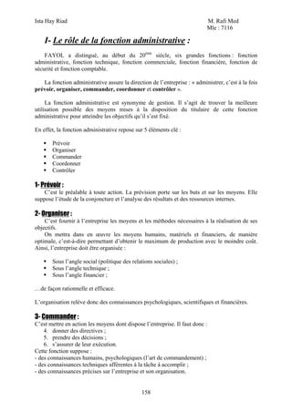 Ista Hay Riad M. Rafi Med
Mle : 7116
158
I- Le rôle de la fonction administrative :
FAYOL a distingué, au début du 20ème
siècle, six grandes fonctions : fonction
administrative, fonction technique, fonction commerciale, fonction financière, fonction de
sécurité et fonction comptable.
La fonction administrative assure la direction de l’entreprise : « administrer, c’est à la fois
prévoir, organiser, commander, coordonner et contrôler ».
La fonction administrative est synonyme de gestion. Il s’agit de trouver la meilleure
utilisation possible des moyens mises à la disposition du titulaire de cette fonction
administrative pour atteindre les objectifs qu’il s’est fixé.
En effet, la fonction administrative repose sur 5 éléments clé :
Prévoir
Organiser
Commander
Coordonner
Contrôler
1- Prévoir :
C’est le préalable à toute action. La prévision porte sur les buts et sur les moyens. Elle
suppose l’étude de la conjoncture et l’analyse des résultats et des ressources internes.
2- Organiser :
C’est fournir à l’entreprise les moyens et les méthodes nécessaires à la réalisation de ses
objectifs.
On mettra dans en œuvre les moyens humains, matériels et financiers, de manière
optimale, c’est-à-dire permettant d’obtenir le maximum de production avec le moindre coût.
Ainsi, l’entreprise doit être organisée :
Sous l’angle social (politique des relations sociales) ;
Sous l’angle technique ;
Sous l’angle financier ;
…de façon rationnelle et efficace.
L’organisation relève donc des connaissances psychologiques, scientifiques et financières.
3- Commander :
C’est mettre en action les moyens dont dispose l’entreprise. Il faut donc :
4. donner des directives ;
5. prendre des décisions ;
6. s’assurer de leur exécution.
Cette fonction suppose :
- des connaissances humains, psychologiques (l’art de commandement) ;
- des connaissances techniques afférentes à la tâche à accomplir ;
- des connaissances précises sur l’entreprise et son organisation.
 