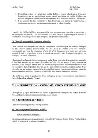 Ista Hay Riad M. Rafi Med
Mle : 7116
16
• Un outil de gestion : la variation du chiffre d’affaires permet à l’entreprise de mesurer
la pertinence de ses méthodes de ventes. Ainsi, une baisse du chiffre d’affaires est
souvent interprétée comme indicateur important de la mauvaise santé de l’entreprise.
• Il est utilisé à des fins comparatives dans le mesure où il permet à l’entreprise de se
positionner par rapport aux autres entreprises de la même branche.
Le critère du chiffre d’affaires n’est pas utilisé pour comparer une entreprise commerciale et
une entreprise industrielle. L’inconvénient de ce critère est qu’il ne permet pas de mesurer la
contribution économique réelle de l’entreprise à la production nationale.
C) Classification selon la valeur ajoutée :
Les ventes d’une entreprise ne sont pas uniquement constituées par des produits fabriqués
ou des services rendus exclusivement par elle. Ceci est évident pour une entreprise
commerciale qui vend la production d’activité, c’est également vrai pour une entreprise
industrielle qui, pour produire, achète des matières premières, des demi produits (pièces par
exemple) à d’autres entreprises.
Pour apprécier la contribution économique réelle d’une entreprise à la production nationale,
il faut donc déduire de ses ventes les achats qu’elle effectue auprès d’autres entreprises.
Toutefois, il ne faut pas retenir dans les achats les acquisitions d’investissement qui ne sont
pas incorporés dans le produit fini. On appelle consommation intermédiaire les achats d’une
entreprise car ce sont des biens qu’elle détruit effectivement (consommation) mais à des fins
productives (intermédiaires) et non pour satisfaire directement les besoins humains.
La différence entre la production d’une entreprise et ses consommations intermédiaires
s’appelle la valeur ajoutée (V.A) :
V.A = PRODUCTION – CONSOMMATION INTERMEDIAIRE
Lorsqu’il n’y a pas de variation de stocks, la production correspond au chiffre d’affaires
(C.A), et la consommation intermédiaire (C.I) aux achats.
III- Classification juridique :
Cette classification permet de distinguer entre :
A) Les entreprises du secteur public :
1- Les entreprises publiques :
Ce sont des entreprises qui appartiennent en totalité à l’Etat ; ce dernier détient l’intégralité du
capital, le pouvoir de gestion et de décision.
 