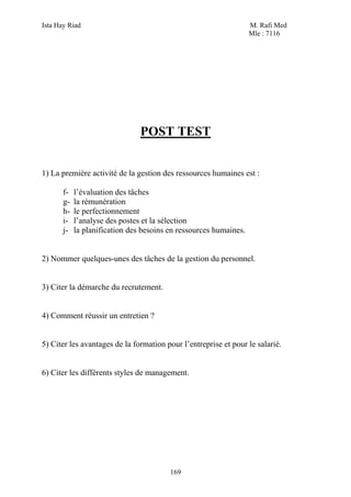 Ista Hay Riad M. Rafi Med
Mle : 7116
169
POST TEST
1) La première activité de la gestion des ressources humaines est :
f- l’évaluation des tâches
g- la rémunération
h- le perfectionnement
i- l’analyse des postes et la sélection
j- la planification des besoins en ressources humaines.
2) Nommer quelques-unes des tâches de la gestion du personnel.
3) Citer la démarche du recrutement.
4) Comment réussir un entretien ?
5) Citer les avantages de la formation pour l’entreprise et pour le salarié.
6) Citer les différents styles de management.
 