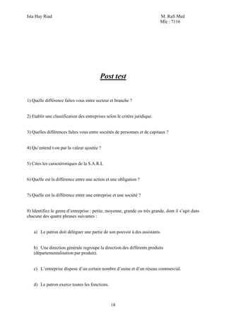 Ista Hay Riad M. Rafi Med
Mle : 7116
18
Post test
1) Quelle différence faîtes vous entre secteur et branche ?
2) Etablir une classification des entreprises selon le critère juridique.
3) Quelles différences faîtes vous entre sociétés de personnes et de capitaux ?
4) Qu’entend t-on par la valeur ajoutée ?
5) Cites les caractéristiques de la S.A.R.L
6) Quelle est la différence entre une action et une obligation ?
7) Quelle est la différence entre une entreprise et une société ?
8) Identifiez le genre d’entreprise : petite, moyenne, grande ou très grande, dont il s’agit dans
chacune des quatre phrases suivantes :
a) Le patron doit déléguer une partie de son pouvoir à des assistants.
b) Une direction générale regroupe la direction des différents produits
(départementalisation par produit).
c) L’entreprise dispose d’un certain nombre d’usine et d’un réseau commercial.
d) Le patron exerce toutes les fonctions.
 