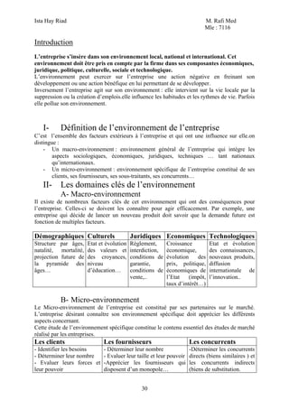 Ista Hay Riad M. Rafi Med
Mle : 7116
30
Introduction
L’entreprise s’insère dans son environnement local, national et international. Cet
environnement doit être pris en compte par la firme dans ses composantes économiques,
juridique, politique, culturelle, sociale et technologique.
L’environnement peut exercer sur l’entreprise une action négative en freinant son
développement ou une action bénéfique en lui permettant de se développer.
Inversement l’entreprise agit sur son environnement : elle intervient sur la vie locale par la
suppression ou la création d’emplois.elle influence les habitudes et les rythmes de vie. Parfois
elle pollue son environnement.
I- Définition de l’environnement de l’entreprise
C’est l’ensemble des facteurs extérieurs à l’entreprise et qui ont une influence sur elle.on
distingue :
- Un macro-environnement : environnement général de l’entreprise qui intègre les
aspects sociologiques, économiques, juridiques, techniques … tant nationaux
qu’internationaux.
- Un micro-environnement : environnement spécifique de l’entreprise constitué de ses
clients, ses fournisseurs, ses sous-traitants, ses concurrents…
II- Les domaines clés de l’environnement
A- Macro-environnement
Il existe de nombreux facteurs clés de cet environnement qui ont des conséquences pour
l’entreprise. Celles-ci se doivent les connaître pour agir efficacement. Par exemple, une
entreprise qui décide de lancer un nouveau produit doit savoir que la demande future est
fonction de multiples facteurs.
Démographiques Culturels Juridiques Economiques Technologiques
Structure par âges,
natalité, mortalité,
projection future de
la pyramide des
âges…
Etat et évolution
des valeurs et
des croyances,
niveau
d’éducation…
Règlement,
interdiction,
conditions de
garantie,
conditions de
vente,..
Croissance
économique,
évolution des
prix, politique,
économiques de
l’Etat (impôt,
taux d’intérêt…)
Etat et évolution
des connaissances,
nouveaux produits,
diffusion
internationale de
l’innovation..
B- Micro-environnement
Le Micro-environnement de l’entreprise est constitué par ses partenaires sur le marché.
L’entreprise désirant connaître son environnement spécifique doit apprécier les différents
aspects concernant.
Cette étude de l’environnement spécifique constitue le contenu essentiel des études de marché
réalisé par les entreprises.
Les clients Les fournisseurs Les concurrents
- Identifier les besoins
- Déterminer leur nombre
- Evaluer leurs forces et
leur pouvoir
- Déterminer leur nombre
- Evaluer leur taille et leur pouvoir
-Apprécier les fournisseurs qui
disposent d’un monopole…
-Déterminer les concurrents
directs (biens similaires ) et
les concurrents indirects
(biens de substitution.
 