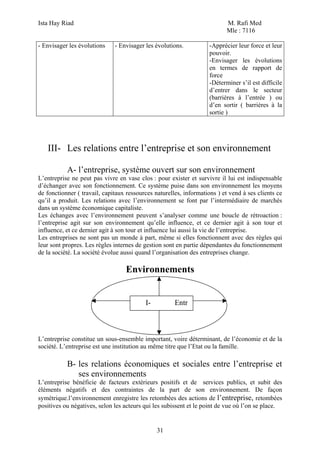 Ista Hay Riad M. Rafi Med
Mle : 7116
31
- Envisager les évolutions - Envisager les évolutions. -Apprécier leur force et leur
pouvoir.
-Envisager les évolutions
en termes de rapport de
force
-Déterminer s’il est difficile
d’entrer dans le secteur
(barrières à l’entrée ) ou
d’en sortir ( barrières à la
sortie )
III- Les relations entre l’entreprise et son environnement
A- l’entreprise, système ouvert sur son environnement
L’entreprise ne peut pas vivre en vase clos : pour exister et survivre il lui est indispensable
d’échanger avec son fonctionnement. Ce système puise dans son environnement les moyens
de fonctionner ( travail, capitaux ressources naturelles, informations ) et vend à ses clients ce
qu’il a produit. Les relations avec l’environnement se font par l’intermédiaire de marchés
dans un système économique capitaliste.
Les échanges avec l’environnement peuvent s’analyser comme une boucle de rétroaction :
l’entreprise agit sur son environnement qu’elle influence, et ce dernier agit à son tour et
influence, et ce dernier agit à son tour et influence lui aussi la vie de l’entreprise.
Les entreprises ne sont pas un monde à part, même si elles fonctionnent avec des règles qui
leur sont propres. Les règles internes de gestion sont en partie dépendantes du fonctionnement
de la société. La société évolue aussi quand l’organisation des entreprises change.
Environnements
L’entreprise constitue un sous-ensemble important, voire déterminant, de l’économie et de la
société. L’entreprise est une institution au même titre que l’Etat ou la famille.
B- les relations économiques et sociales entre l’entreprise et
ses environnements
L’entreprise bénéficie de facteurs extérieurs positifs et de services publics, et subit des
éléments négatifs et des contraintes de la part de son environnement. De façon
symétrique.l’environnement enregistre les retombées des actions de l’entreprise, retombées
positives ou négatives, selon les acteurs qui les subissent et le point de vue où l’on se place.
I- Entr
 