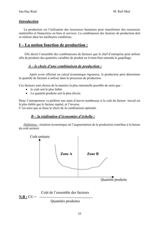 Ista Hay Riad M. Rafi Med
35
Introduction
La production est l’utilisation des ressources humaines pour transformer des ressources
matérielles et financières en bien et services. La combinaison des facteurs de production doit
se réaliser dans les meilleures conditions.
I – La notion fonction de production :
Elle décrit l’ensemble des combinaisons de facteurs que le chef d’entreprise peut utiliser
afin de produire des quantités variables de produit en évitant bien entendu le gaspillage.
A – le choix d’une combinaison de production :
Après avoir effectué un calcul économique rigoureux, le producteur peut déterminer
la quantité de facteurs à utiliser dans le processus de production.
Ces facteurs sont choisis de la manière la plus rationnelle possible de sorte que :
• le coût soit le plus faible
• La quantité produite soit la plus élevée.
Donc l’entrepreneur va préférer une main d’œuvre nombreuse si le coût du facteur travail est
le plus faible que le facteur capital, et l’inverse.
C’est ainsi que se fasse le choix de la combinaison optimale.
B – la réalisation d’économies d’échelle :
Définition : situation économique où l’augmentation de la production contribue à la baisse
du coût unitaire
Coût unitaire
Zone A Zone B
Quantité produite
Coût de l’ensemble des facteurs
N.B : CU =
Quantités produites
 