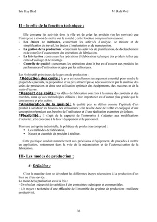 Ista Hay Riad M. Rafi Med
36
II – le rôle de la fonction technique :
Elle concerne les activités dont le rôle est de créer les produits (ou les services) que
l’entreprise a choisi de mettre sur le marché ; cette fonction comprend notamment :
- Les études de méthodes, concernant les activités d’analyse, de mesure et de
simplification du travail, les études d’implantation et de manutention.
- La gestion de la production : concernant les activités de planification, de déclenchement
et de contrôle d’avancement des opérations de fabrication.
- La fabrication : concernant les opérations d’élaboration technique des produits telles que
celles d’usinage et de montage.
- Contrôle de qualité : concernant les opérations dont le but est d’assurer aux produits les
performances d’utilisation exigées par les utilisateurs.
Les 4 objectifs principaux de la gestion de production :
*Réduction des coûts : le prix est actuellement un argument essentiel pour vendre la
plupart des produits, la proposition d’un prix attractif passe nécessairement par la maîtrise des
coûts de production et donc une utilisation optimale des équipements, des matières et de la
main-d’œuvre.
*Respect des coûts : les délais de fabrication sont liés à la nature des produits et des
marchés, ainsi qu’aux technologies utilisées ; leur importance est d’autant plus grande que la
concurrence et plus active.
*Amélioration de la qualité : la qualité peut se définir comme l’aptitude d’un
produit à satisfaire les besoins des utilisateurs ; elle résulte donc de l’effet et conjugué d’une
conception répondant aux besoins de l’utilisateur et d’une réalisation exemptée de défauts.
*Flexibilité : il s’agit de la capacité de l’entreprise à s’adapter aux modifications
d’activité ; elle concerne à la fois l’équipement et le personnel.
Pour une entreprise industrielle, la politique de production comprend :
Les méthodes de fabrication,
Nature et quantités de produits à réaliser.
Cette politique conduit naturellement aux prévisions d’équipement, de procédés à mettre
en application, notamment dans la voie de la mécanisation et de l’automatisation de la
fabrication.
III- Les modes de production :
A- Définition :
C’est la manière dont se déroulent les différentes étapes nécessaires à la production d’un
bien ou d’un service.
Le mode de la production est à la fois :
- Un résultat : nécessité de satisfaire à des contraintes techniques et commerciales.
- Un moyen : recherche d’une efficacité de l’ensemble du système de production : meilleure
productivité.
 