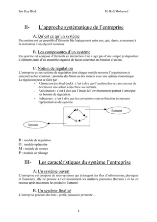 Ista Hay Riad M. Rafi Mohamed
4
II- L’approche systématique de l’entreprise
A. Qu’est ce qu’un système
Un système est un ensemble d’éléments liés logiquement entre eux, qui, réunis, concurrent à
la réalisation d’un objectif commun
B. Les composantes d’un système
Un système est composé d’éléments en interaction il ne s’agit pas d’une simple juxtaposition
d’éléments mais d’un ensemble organisé de façon cohérente en fonction d’un but .
C. Notion de régulation
L’entreprise est un système de régulation dont chaque module traverse l’organisation et
concourt au but commun : produire des biens ou des sources avec une optique économique
La régulation peut se faire par :
- Rétroaction (ou feed-back) : c’est à dire que l’analyse des extrants permet de
déterminer une action correctrice sue intrants.
- Anticipation : c’est à dire que l’étude de l’environnement permet d’anticiper
les besoins de régulation.
- Indicateurs : c’est à dire que les corrections sont en fonction de mesures
représentatives du système.
R : module de régulation
O : module opératoire
M : module de mesure
P : module de pilotage
III- Les caractéristiques du système l’entreprise
A. Un système ouvert
L’entreprise est composé de sous-systèmes qui échangent des flux d’informations, physiques
et financiers, elle ne procure à l’environnement les matières premières (Intrants ) et lui en
restitue après traitement les produits (Extrants)
B. Un système finalisé
L’entreprise poursuit des buts : profit, puissance pérennité…
M
O P
R
Extrants
Intrants
 