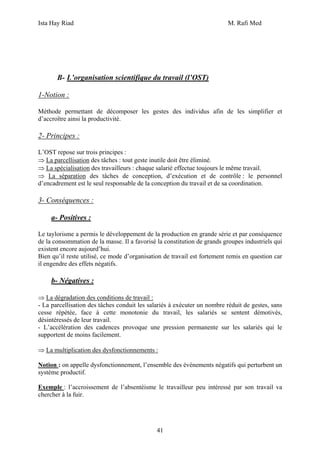 Ista Hay Riad M. Rafi Med
41
B- L’organisation scientifique du travail (l’OST)
1-Notion :
Méthode permettant de décomposer les gestes des individus afin de les simplifier et
d’accroître ainsi la productivité.
2- Principes :
L’OST repose sur trois principes :
⇒ La parcellisation des tâches : tout geste inutile doit être éliminé.
⇒ La spécialisation des travailleurs : chaque salarié effectue toujours le même travail.
⇒ La séparation des tâches de conception, d’exécution et de contrôle : le personnel
d’encadrement est le seul responsable de la conception du travail et de sa coordination.
3- Conséquences :
a- Positives :
Le taylorisme a permis le développement de la production en grande série et par conséquence
de la consommation de la masse. Il a favorisé la constitution de grands groupes industriels qui
existent encore aujourd’hui.
Bien qu’il reste utilisé, ce mode d’organisation de travail est fortement remis en question car
il engendre des effets négatifs.
b- Négatives :
⇒ La dégradation des conditions de travail :
- La parcellisation des tâches conduit les salariés à exécuter un nombre réduit de gestes, sans
cesse répétée, face à cette monotonie du travail, les salariés se sentent démotivés,
désintéressés de leur travail.
- L’accélération des cadences provoque une pression permanente sur les salariés qui le
supportent de moins facilement.
⇒ La multiplication des dysfonctionnements :
Notion : on appelle dysfonctionnement, l’ensemble des événements négatifs qui perturbent un
système productif.
Exemple : l’accroissement de l’absentéisme le travailleur peu intéressé par son travail va
chercher à la fuir.
 