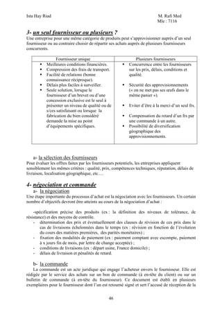 Ista Hay Riad M. Rafi Med
Mle : 7116
46
3- un seul fournisseur ou plusieurs ?
Une entreprise pour une même catégorie de produits peut s’approvisionner auprès d’un seul
fournisseur ou au contraire choisir de répartir ses achats auprès de plusieurs fournisseurs
concurrents.
Fournisseur unique Plusieurs fournisseurs
Meilleures conditions financières.
Compression des frais de transport.
Facilité de relations (bonne
connaissance réciproque).
Délais plus faciles à surveiller.
Seule solution, lorsque le
fournisseur d’un brevet ou d’une
concession exclusive est le seul à
présenter un niveau de qualité ou de
s/ces satisfaisant ou lorsque la
fabrication du bien considéré
demande la mise au point
d’équipements spécifiques.
Concurrence entre les fournisseurs
sur les prix, délais, conditions et
qualité.
Sécurité des approvisionnements
(« on ne met pas ses œufs dans le
même panier »).
Eviter d’être à la merci d’un seul frs.
Compensation du retard d’un frs par
une commande à un autre.
Possibilité de diversification
géographique des
approvisionnements.
a- la sélection des fournisseurs
Pour évaluer les offres faites par les fournisseurs potentiels, les entreprises appliquent
sensiblement les mêmes critères : qualité, prix, compétences techniques, réputation, délais de
livraison, localisation géographique, etc.…
4- négociation et commande
a- la négociation
Une étape importante du processus d’achat est la négociation avec les fournisseurs. Un certain
nombre d’objectifs devront être atteints au cours de la négociation d’achat :
-spécification précise des produits (ex : la définition des niveaux de tolérance, de
résistance) et des moyens de contrôle.
- détermination des prix et éventuellement des clauses de révision de ces prix dans le
cas de livraisons échelonnées dans le temps (ex : révision en fonction de l’évolution
du cours des matières premières, des parités monétaires) ;
- fixation des modalités de paiement (ex : paiement comptant avec escompte, paiement
à x jours fin de mois, par lettre de change acceptée) ;
- conditions de livraisons (ex : départ usine, France domicile) ;
- délais de livraison et pénalités de retard.
b- la commande
La commande est un acte juridique qui engage l’acheteur envers le fournisseur. Elle est
rédigée par le service des achats sur un bon de commande (à en-tête du client) ou sur un
bulletin de commande (à en-tête du fournisseur). Ce document est établi en plusieurs
exemplaires pour le fournisseur dont l’un est retourné signé et sert l’accusé de réception de la
 