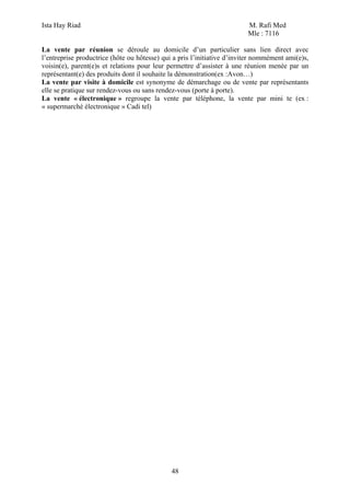 Ista Hay Riad M. Rafi Med
Mle : 7116
48
La vente par réunion se déroule au domicile d’un particulier sans lien direct avec
l’entreprise productrice (hôte ou hôtesse) qui a pris l’initiative d’inviter nommément ami(e)s,
voisin(e), parent(e)s et relations pour leur permettre d’assister à une réunion menée par un
représentant(e) des produits dont il souhaite la démonstration(ex :Avon…)
La vente par visite à domicile est synonyme de démarchage ou de vente par représentants
elle se pratique sur rendez-vous ou sans rendez-vous (porte à porte).
La vente « électronique » regroupe la vente par téléphone, la vente par mini te (ex :
« supermarché électronique » Cadi tel)
 