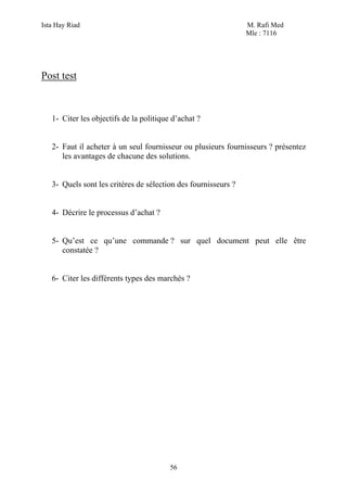 Ista Hay Riad M. Rafi Med
Mle : 7116
56
Post test
1- Citer les objectifs de la politique d’achat ?
2- Faut il acheter à un seul fournisseur ou plusieurs fournisseurs ? présentez
les avantages de chacune des solutions.
3- Quels sont les critères de sélection des fournisseurs ?
4- Décrire le processus d’achat ?
5- Qu’est ce qu’une commande ? sur quel document peut elle être
constatée ?
6- Citer les différents types des marchés ?
 