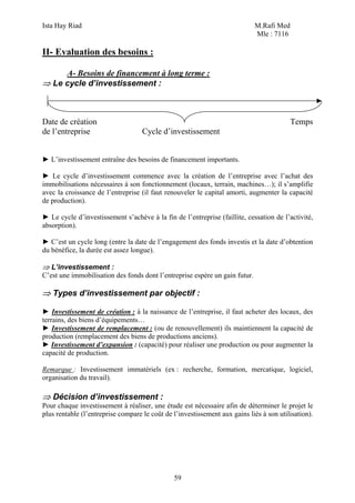 Ista Hay Riad M.Rafi Med
Mle : 7116
59
II- Evaluation des besoins :
A- Besoins de financement à long terme :
⇒ Le cycle d’investissement :
Date de création Temps
de l’entreprise Cycle d’investissement
► L’investissement entraîne des besoins de financement importants.
► Le cycle d’investissement commence avec la création de l’entreprise avec l’achat des
immobilisations nécessaires à son fonctionnement (locaux, terrain, machines…); il s’amplifie
avec la croissance de l’entreprise (il faut renouveler le capital amorti, augmenter la capacité
de production).
► Le cycle d’investissement s’achève à la fin de l’entreprise (faillite, cessation de l’activité,
absorption).
► C’est un cycle long (entre la date de l’engagement des fonds investis et la date d’obtention
du bénéfice, la durée est assez longue).
⇒ L’investissement :
C’est une immobilisation des fonds dont l’entreprise espère un gain futur.
⇒ Types d’investissement par objectif :
► Investissement de création : à la naissance de l’entreprise, il faut acheter des locaux, des
terrains, des biens d’équipements…
► Investissement de remplacement : (ou de renouvellement) ils maintiennent la capacité de
production (remplacement des biens de productions anciens).
► Investissement d’expansion : (capacité) pour réaliser une production ou pour augmenter la
capacité de production.
Remarque : Investissement immatériels (ex : recherche, formation, mercatique, logiciel,
organisation du travail).
⇒ Décision d’investissement :
Pour chaque investissement à réaliser, une étude est nécessaire afin de déterminer le projet le
plus rentable (l’entreprise compare le coût de l’investissement aux gains liés à son utilisation).
 