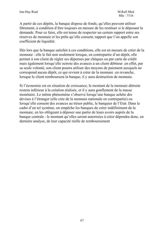 Ista Hay Riad M.Rafi Med
Mle : 7116
67
A partir de ces dépôts, la banque dispose de fonds, qu’elles peuvent utiliser
librement, à condition d’être toujours en mesure de les restituer si le déposant la
demande. Pour ce faire, elle est tenue de respecter un certain rapport entre ses
réserves de monnaie et les prêts qu’elle consent, rapport que l’on appelle son
coefficient de liquidité.
Dés lors que la banque satisfait à ces conditions, elle est en mesure de créer de la
monnaie : elle le fait non seulement lorsque, en contrepartie d’un dépôt, elle
permet à son client de régler ses dépenses par chèques ou par carte de crédit
mais également lorsqu’elle octroie des avances à un client débiteur .en effet, par
sa seule volonté, son client pourra utiliser des moyens de paiement auxquels ne
correspond aucun dépôt, ce qui revient à créer de la monnaie .en revanche,
lorsque le client remboursera la banque, il y aura destruction de monnaie.
Si l’économie est en situation de croissance, le montant de la monnaie détruite
restera inférieur à la création réalisée, et il y aura gonflement de la masse
monétaire. Le même phénomène s’observe lorsqu’une banque achète des
devises à l’étranger (elle crée de la monnaie nationale en contrepartie) ou
lorsqu’elle consent des avances au trésor public, le banquier de l’Etat. Dans le
cadre d’un tel système, on empêche les banques de créer indéfiniment de la
monnaie, en les obligeant à déposer une partie de leurs avoirs auprès de la
banque centrale : le montant qu’elles seront autorisées à créer dépendra donc, en
dernière analyse, de leur capacité réelle de remboursement
 