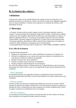 Ista Hay Riad M.Rafi Med
Mle : 7116
68
B- La bourse des valeurs :
1-Définition
La bourse des valeurs est un marché financier des capitaux à moyen et long terme. Les
instruments utilisés sur la bourse des valeurs sont soit des actions ou des obligations appelées
titres ou valeurs mobilières. La bourse est un marché où se confronte des offreurs et des
demandeurs de fonds.
2- Historique
A l’origine, la bourse était un marché supposé ouvert à quiconque souhaitait vendre ou
acheter ; La bourse de paris fut certainement érigée dans cet esprit, et siégea dans un édifice
construit aux frais du public. Mais bientôt on réalisa que, pour homologuer ces contrats, il
fallait un organisme officiel. C’est ainsi que les personnes autorisées à exercer en bourse
furent limitées à certaines catégories d’opérateurs. La bourse joue un rôle important dans
l’économie capitaliste. elle permet en effet la vente de titres commerciaux et constitue un
marché de valeurs mobilières, encourageant ainsi l’investissement
Les principales places boursières dans le monde sont : NEW-YORK, LONDRES, TOKYO.
4-Le rôle de la bourse
Le marché boursier permet de :
• Organiser les négociations sur les valeurs mobilières les monnaies et les lingots d’or
• Faciliter les transactions sur ces valeurs ainsi que leurs cotations et la publication des
cours dans les meilleures conditions de régularité
• Faciliter l’émission des valeurs mobilières
• Faciliter le contacte entre investisseurs et épargnants
• Animer et élargir le marché financier aux investisseurs
De ce fait elle apparaît comme un élément moteur de l’industrialisation et de la croissance
économique son ; plus évalués, ce qui est une opportunité de gain, plus de bénéfice pour les
sociétaires.
- Pour l’épargnant :
Un particulier qui place son argent dans la bourse en achetant des titres de société peut
devenir actionnaire dans telle affaire, ainsi devient membre de la société, il peut recevoir des
dividendes.
- Pour les sociétés :
Pour les sociétés qui ont besoins d’argent pour étendre leurs activités, le recours à la BVC
constitue le moyen le plus rapide et le plus sûre. Car il leur permet d’acquérir les capitaux en
émettant des titres à la disposition des futurs acquérant, les sociétés récupérant leurs valeurs
en argent, en prenant en considération tous ces avantages.
- Pour les sociétaires :
Les sociétaires tirent profit de la cotation en bourse des titres de leurs sociétés, du fait que
cette inscription est une qualité de bonne santé de la société.
 