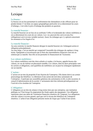 Ista Hay Riad M.Rafi Med
Mle : 7116
72
Lexique
La bourse :
La bourse est un lieu permettant la confrontation des demandeurs et des offreurs pour un
produit donné. C’est donc un espace géographique particulier où se déterminent les cours
d’échange, c’est à dire le prix d’échange des produits en question.
Le marché boursier :
Le marché boursier est un lieu où se confronte l’offre et la demande des valeurs mobilières et
où se déterminent les cours de ces valeurs. Les v.m. peuvent être soit à revenu fixe
(obligations) soit à revenu variable (action). Aussi, les échanges qui s’y opèrent concernent
les monnaies et les lingots d’or.
Le marché financier :
Au sens restreint, le marché financier désigne le marché boursier où s’échangent action et
obligation principalement.
Au sens large, c’est un marché qui comprend l’ensemble des échanges de capitaux à long
terme. Epargnants et investisseurs par le biais des intermédiaires financiers sont mis en
relation par ce marché. Son rôle est de permettre le financement de l’économie.
Les valeurs mobilières :
Les valeurs mobilières sont des titres achetés et vendus, à la bourse, appelés bourse des
valeurs, en vue de réaliser un placement rentable. Ces valeurs, dont les deux principales sont
les actions et obligations, sont qualifiées de mobilières car on peut les échangent rapidement
sur un marché.
L’action :
L’action est un titre de propriété d’une fraction de l’entreprise. Elle donne droit à un certain
pourcentage des bénéfices. Le détenteur d’une action devient donc actionnaire de
l’entreprise ; il participe aux assemblés généraux des actionnaires et élit, à cette occasion, le
conseil d’administration de la société. L’actionnaire doit être informé périodiquement sur
l’activité et les résultats de l’entreprise.
L’obligation :
L’obligation est un titre de créance à long terme émis par une entreprise, une institution
publique ou l’Etat lorsqu’ils empruntent des fonds auprès des épargnants. Une obligation
représente ainsi une dette de l’institution financière émettrice de l’emprunt. Les obligations
sont des valeurs à revenu garanti, quel que soit le niveau des bénéfices de l’entreprise
émettrice. L’achat d’une obligation présente moins de risque que l’achat d’une action.
 