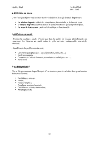 Ista Hay Riad M. Rafi Med
Mle : 7116
82
a- Définition de poste :
C’est l’analyse objective de la nature du travail à réaliser. Il s’agit à la fois de préciser :
La mission du poste : définir les objectifs que doit atteindre le titulaire du poste.
L’analyse du poste : décrit les tâches et les responsabilités que comporte le poste.
La place de la structure : position hiérarchique et fonctionnelle.
b- Définition du profil :
- Comme le candidat « idéal » n’existe pas dans la réalité, on procède généralement à un
classement des éléments du profil selon la grille suivante, indispensable, essentielle,
souhaitée.
- Les éléments du profil examinés sont :
Caractéristiques physiques ; âge, présentation, santé, etc… ;
Expérience acquise ;
Compétences : niveau de savoir, connaissances techniques, etc… ;
Motivation.
c- La prospection :
Elle se fait par annonce du profil requis. Cette annonce peut être réaliser d’un grand nombre
de façon différente :
Candidatures internes ;
Presse ;
Foires d’emploi ;
Appel aux services d’emploi ;
Candidatures externes spontanées ;
Affichage direct ;
 