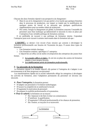 Ista Hay Riad M. Rafi Med
Mle : 7116
87
Chacune des deux formules répond à une perspective de changement :
Dans le cas où le changement n’est que partiel, et ne touche que quelques branches
dans le processus de production, son impact se traduit par la modification de
quelques postes de travail et ne nécessite que quelques qualifications
supplémentaires pour un nombre réduit de techniciens.
Par contre, lorsque la changement est global, la formation concerne l’ensemble du
personnel aussi bien technique qu’administratif et nécessite la mise en place par
l’entreprise d’une véritable politique de formation continue.
Il est préférable de recourir à une politique de formation interne. Cependant
l’entreprise peut avoir recourt à certains intervenants dans la formation tels que :
L’OFPPT : ce dernier s’est investi d’une mission qui consiste à développer la
formation professionnelle aux besoins de l’économie du pays. Il assure deux types de
formation :
o Une formation initiale classique.
o Une formation continue, spécifique à l’ entreprise.
L’objectif de cet office est de mettre à la disposition des entreprises des jeunes bien
formés.
Les grandes offices et régies : ils ont mis en place des centres de formation
adaptés à leurs propres besoins.
Les établissements privés de formation professionnelle.
2- La nécessite de la formation
La formation répond à un double objectif, elle permet à l’entreprise de s’adapter à son
environnement et de faire progresser son personnel.
Les transformations rapides de la société industrielle oblige les entreprises à développer
les activités de formation, ainsi l’adaptation permanente du personnel est devenus une
nécessité.
Pour l’entreprise, la formation permet :
D’adapter son personnel à l’évolution technologique.
D’assurer la compétitivité en améliorant le travail.
D’augmenter la motivation du personnel.
De préparer la mobilité professionnelle et la promotion.
Pour le salarié, la formation est un moyen :
De s’épanouir et de faire évoluer ses connaissances.
D’améliorer la qualification.
D’augmenter l’efficacité professionnelle et les chances de promotion.
De s’insérer, se recycler et se reconvertir.
La formation
Interne Externe
 