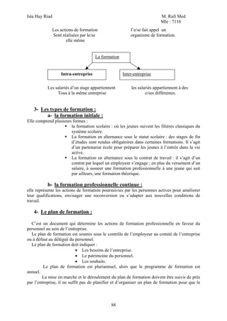 Ista Hay Riad M. Rafi Med
Mle : 7116
88
Les actions de formation l’e/se fait appel un
Sont réalisées par le/se organisme de formation.
elle même
Les salariés d’un stage appartiennent les salariés appartiennent à des
Tous à la même entreprise e/ses différentes.
3- Les types de formation :
a- la formation initiale :
Elle comprend plusieurs formes :
la formation scolaire : où les jeunes suivent les filières classiques du
système scolaire.
La formation en alternance sous le statut scolaire : des stages de fin
d’études sont rendus obligatoires dans certaines formations. Il s’agit
d’un partenariat école pour préparer les jeunes à l’entrée dans la vie
active.
La formation en alternance sous le contrat de travail : il s’agit d’un
contrat pat lequel un employeur s’engage ; en plus du versement d’un
salaire, à assurer une formation professionnelle à une jeune qui suit
par ailleurs, une formation théorique.
b- la formation professionnelle continue :
elle représente les actions de formation poursuivies par les personnes actives pour améliorer
leur qualifications, envisager une reconversion ou s’adapter aux nouvelles conditions de
travail.
4- Le plan de formation :
C’est un document qui détermine les actions de formation professionnelle en faveur du
personnel au sein de l’entreprise.
Le plan de formation est soumis sous le contrôle de l’employeur au comité de l’entreprise
ou à défaut au délégué du personnel.
Le plan de formation doit indiquer :
• Les besoins de l’entreprise.
• Le patrimoine du personnel.
• Les souhaits.
Le plan de formation est pluriannuel, alors que le programme de formation est
annuel.
La mise en marche et le déroulement du plan de formation doivent être suivis de près
par l’entreprise, il ne suffit pas de planifier et d’organiser un plan de formation pour que le
La formation
Intra-entreprise Inter-entreprise
 