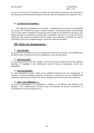 Ista Hay Riad M. Rafi Med
Mle : 7116
89
succès en soit assuré. Si l’entreprise ne donne pas elle-même la formation, elle doit prévoir
des moyens de contrôle afin que le plan se déroule selon les contraintes et les objectifs fixés.
5- La durée de formation :
Elle dépend de l’importance du message à transmettre mais aussi de la disponibilité
des formés. On n’oubliera pas que le temps consacré à la formation résulte d’un arbitrage
avec les deux autres contraintes du formé qui sont le temps de vie familiale et de loisirs, et le
temps consacré à la production courante dans l’entreprise, bien qu’il n’y ait pas de limites
inférieures. Des actions trop réduites dans le temps et non répétées se semblent pas aptes à
enclencher le processus d’apprentissage et auront des effets peu sensibles.
III- Styles de management :
1- style directif :
Le style directif, fortement centré sur l’organisation du travail est destiné à des collaborateurs
de faible niveau d’autonomie ( peu de compétences et peu de motivation)
2- style persuasif :
Le style persuasif tente de tenir compte à la fois des besoins d’organisation et des relations
humaines. Il s’applique à des collaborateurs motivés mais peu compétents et donc très
dépendants.
3- style participatif :
Le style participatif est plus centré sur les relations humaines que sur l’organisation. Il
consiste à essayer de partager objectifs et décisions en consensus avec des collaborateurs
compétents mais dont les systèmes de valeurs divergent parfois de ceux de leurs supérieurs.
4- style « par délégation » :
Le style de management « par délégation » s’appuie sur la direction par objectifs pour
déléguer à des collaborateurs de haut niveau un maximum de pouvoir de décision et
d’autonomie et en ne les jugent que sur…
 