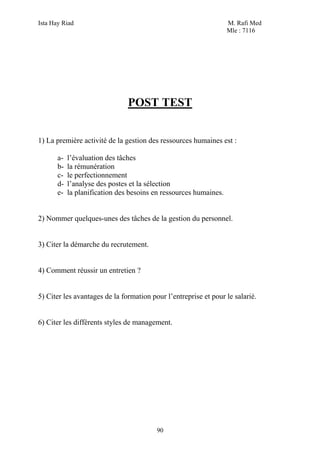 Ista Hay Riad M. Rafi Med
Mle : 7116
90
POST TEST
1) La première activité de la gestion des ressources humaines est :
a- l’évaluation des tâches
b- la rémunération
c- le perfectionnement
d- l’analyse des postes et la sélection
e- la planification des besoins en ressources humaines.
2) Nommer quelques-unes des tâches de la gestion du personnel.
3) Citer la démarche du recrutement.
4) Comment réussir un entretien ?
5) Citer les avantages de la formation pour l’entreprise et pour le salarié.
6) Citer les différents styles de management.
 