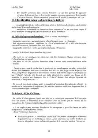 Ista Hay Riad M. Rafi Med
Mle : 7116
98
- Des intérêts communs dans certains domaines : ce qui leur permet de regrouper
certaines de leurs activités et de créer des services communs, notamment de recherche,
d’achat ou de vente, filiales communes, groupement d’intérêts économiques par exp.
II- Classification selon la dimension (la taille) :
Les entreprises ont des tailles différentes, selon sa dimension, l’entreprise va du simple
atelier jusqu’à la grande entreprise.
La définition de la notion de dimension d’une entreprise n’est pas une chose simple. Il
existe différents critères pour définir la dimension d’une entreprise.
A) Effectif du personnel employé : selon ce critère, on distingue :
- Les petites entreprises : qui emploient un effectif compris entre 1 et 10 salariés.
- Les moyennes entreprises : employant un effectif compris entre 10 et 100 salariés (selon
certains économistes, ce nombre peut aller à 500).
- Les grandes entreprises : celles qui emploient plus de 500 salariés.
Le critère de l’effectif du personnel est important :
- Du point de vue juridique, les entreprises ont des obligations légales spéciales selon
l’effectif de leur personnel.
- Du point de vue des relations humaines, dont la nature varie considérablement selon
l’effectif.
Dans tout processus de production, la gestion du personnel occupe une place primordiale
du fait de l’importance sans cesse croissante de l’individu dans le processus de production.
Ainsi, une politique de gestion du personnel est fonction de l’effectif employé, car chaque fois
que l’effectif s’accroît, elle devient une tâche administrative encore plus lourde et des
procédés de gestion spécifiquement liés à l’effectif doivent être adoptés (procédé de
motivation, d’intégration, etc…)
- Du point de vue fiscal, certains seuils et modalités d’imposition dépendent des effectifs : le
nombre et la composition (compétence) des salariés constitue un élément important dans le
valeur contributive de l’entreprise.
B) Selon le chiffre d’affaires :
Le chiffre d’affaire permet d’avoir une idée sur le volume des transactions de l’entreprise
avec ses clients. L’importance d’une entreprise peut se définir par le volume de ses
transactions. Ce critère est important pour les raisons suivantes :
- Il est employé pour apprécier l’évolution des entreprises et pour les classer par ordre
d’importance selon le chiffre d’affaires.
- Pour l’entreprise, il constitue :
• Un outil de gestion : la variation du chiffre d’affaires permet à l’entreprise de mesurer
la pertinence de ses méthodes de ventes. Ainsi, une baisse du chiffre d’affaires est
souvent interprétée comme indicateur important de la mauvaise santé de l’entreprise.
 