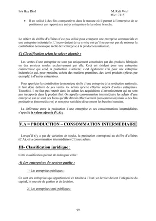Ista Hay Riad M. Rafi Med
Mle : 7116
99
• Il est utilisé à des fins comparatives dans le mesure où il permet à l’entreprise de se
positionner par rapport aux autres entreprises de la même branche.
Le critère du chiffre d’affaires n’est pas utilisé pour comparer une entreprise commerciale et
une entreprise industrielle. L’inconvénient de ce critère est qu’il ne permet pas de mesurer la
contribution économique réelle de l’entreprise à la production nationale.
C) Classification selon la valeur ajoutée :
Les ventes d’une entreprise ne sont pas uniquement constituées par des produits fabriqués
ou des services rendus exclusivement par elle. Ceci est évident pour une entreprise
commerciale qui vend la production d’activité, c’est également vrai pour une entreprise
industrielle qui, pour produire, achète des matières premières, des demi produits (pièces par
exemple) à d’autres entreprises.
Pour apprécier la contribution économique réelle d’une entreprise à la production nationale,
il faut donc déduire de ses ventes les achats qu’elle effectue auprès d’autres entreprises.
Toutefois, il ne faut pas retenir dans les achats les acquisitions d’investissement qui ne sont
pas incorporés dans le produit fini. On appelle consommation intermédiaire les achats d’une
entreprise car ce sont des biens qu’elle détruit effectivement (consommation) mais à des fins
productives (intermédiaires) et non pour satisfaire directement les besoins humains.
La différence entre la production d’une entreprise et ses consommations intermédiaires
s’appelle la valeur ajoutée (V.A) :
V.A = PRODUCTION – CONSOMMATION INTERMEDIAIRE
Lorsqu’il n’y a pas de variation de stocks, la production correspond au chiffre d’affaires
(C.A), et la consommation intermédiaire (C.I) aux achats.
III- Classification juridique :
Cette classification permet de distinguer entre :
A) Les entreprises du secteur public :
1- Les entreprises publiques :
Ce sont des entreprises qui appartiennent en totalité à l’Etat ; ce dernier détient l’intégralité du
capital, le pouvoir de gestion et de décision.
2- Les entreprises semi-publiques :
 