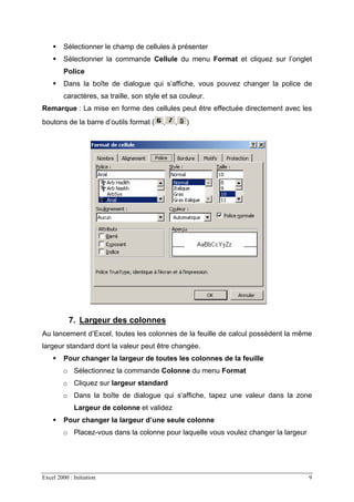 Excel 2000 : Initiation 9
Sélectionner le champ de cellules à présenter
Sélectionner la commande Cellule du menu Format et cliquez sur l’onglet
Police
Dans la boîte de dialogue qui s’affiche, vous pouvez changer la police de
caractères, sa traille, son style et sa couleur.
Remarque : La mise en forme des cellules peut être effectuée directement avec les
boutons de la barre d’outils format ( , , )
7. Largeur des colonnes
Au lancement d’Excel, toutes les colonnes de la feuille de calcul possèdent la même
largeur standard dont la valeur peut être changée.
Pour changer la largeur de toutes les colonnes de la feuille
o Sélectionnez la commande Colonne du menu Format
o Cliquez sur largeur standard
o Dans la boîte de dialogue qui s’affiche, tapez une valeur dans la zone
Largeur de colonne et validez
Pour changer la largeur d’une seule colonne
o Placez-vous dans la colonne pour laquelle vous voulez changer la largeur
 