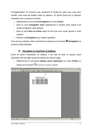 Excel 2000 : Initiation 12
L’enregistrement ne concerne pas seulement la feuille de calcul que vous avez
modifié, mais aussi les feuilles vides du classeur. Un fichier Excel est un classeur
composé d’une ou plusieurs feuilles.
o Sélectionnez la commande Enregistrer du menu Fichier
o Dans la zone Enregistrer dans sélectionnez le dossier dans lequel vous
voulez enregistrer votre classeur
o Dans la zone Nom du fichier tapez le nom que vous voulez donner à votre
classeur
o Cliquez sur Enregistrer pour valider l’opération
Vous pouvez exécuter cette commande en cliquant sur le bouton Enregistrer de
la barre d’outils standard.
14. Visualiser et imprimer le tableau
Avant de lancer l’impression du tableau, il est utile de faire un aperçu avant
impression afin de régler toutes les options de mise en page.
o Sélectionnez la commande Aperçu avant impression du menu Fichier ou
cliquez sur le bouton de la barre d’outils standard
 