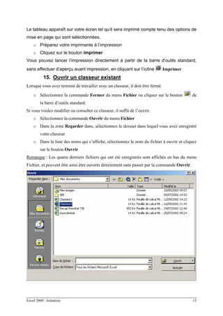 Excel 2000 : Initiation 13
Le tableau apparaît sur votre écran tel qu’il sera imprimé compte tenu des options de
mise en page qui sont sélectionnées.
o Préparez votre imprimante à l’impression
o Cliquez sur le bouton imprimer
Vous pouvez lancer l’impression directement à partir de la barre d’outils standard,
sans effectuer d’aperçu avant impression, en cliquant sur l’icône Imprimer
15. Ouvrir un classeur existant
Lorsque vous avez terminé de travailler avec un classeur, il doit être fermé.
o Sélectionnez la commande Fermer du menu Fichier ou cliquez sur le bouton de
la barre d’outils standard.
Si vous voulez modifier ou consulter ce classeur, il suffit de l’ouvrir.
o Sélectionnez la commande Ouvrir du menu Fichier
o Dans la zone Regarder dans, sélectionnez le dossier dans lequel vous avez enregistré
votre classeur
o Dans la liste des noms qui s’affiche, sélectionnez le nom du fichier à ouvrir et cliquez
sur le bouton Ouvrir
Remarque : Les quatre derniers fichiers qui ont été enregistrés sont affichés en bas du menu
Fichier, et peuvent être ainsi être ouverts directement sans passer par la commande Ouvrir.
 